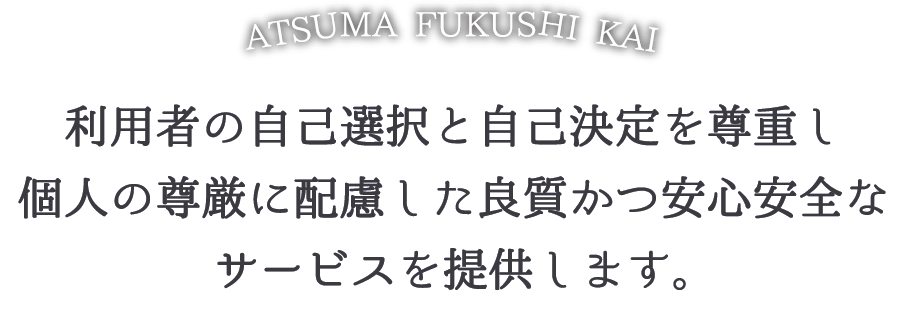 利用者の自己選択と自己決定を尊重し、個人の尊厳に配慮した良質かつ安心、安全なサービスを提供します。